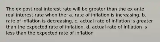 The ex post real interest rate will be greater than the ex ante real interest rate when the: a. rate of inflation is increasing. b. rate of inflation is decreasing. c. actual rate of inflation is greater than the expected rate of inflation. d. actual rate of inflation is less than the expected rate of inflation