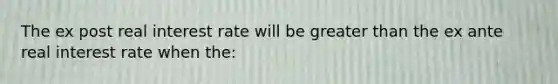 The ex post real interest rate will be greater than the ex ante real interest rate when the: