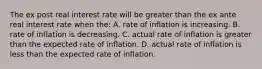 The ex post real interest rate will be greater than the ex ante real interest rate when the: A. rate of inflation is increasing. B. rate of inflation is decreasing. C. actual rate of inflation is greater than the expected rate of inflation. D. actual rate of inflation is less than the expected rate of inflation.