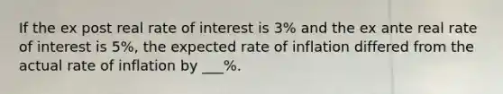 If the ex post real rate of interest is 3% and the ex ante real rate of interest is 5%, the expected rate of inflation differed from the actual rate of inflation by ___%.