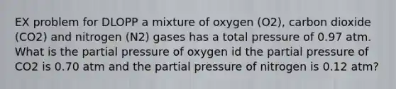 EX problem for DLOPP a mixture of oxygen (O2), carbon dioxide (CO2) and nitrogen (N2) gases has a total pressure of 0.97 atm. What is the partial pressure of oxygen id the partial pressure of CO2 is 0.70 atm and the partial pressure of nitrogen is 0.12 atm?