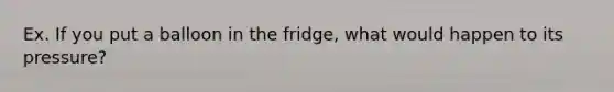 Ex. If you put a balloon in the fridge, what would happen to its pressure?