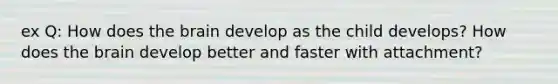 ex Q: How does the brain develop as the child develops? How does the brain develop better and faster with attachment?