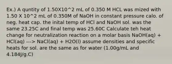 Ex.) A quntity of 1.50X10^2 mL of 0.350 M HCL was mized with 1.50 X 10^2 mL of 0.350M of NaOH in constant pressure calo. of neg. heat cap. the inital temp of HCl and NaOH sol. was the same 23.25C and final temp was 25.60C Calculate teh heat change for neutralization reaction on a molar basis NaOH(aq) + HCl(aq) ---> NaCl(aq) + H2O(l) assume densities and specific heats for sol. are the same as for water (1.00g/mL and 4.184J/g.C)