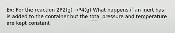 Ex: For the reaction 2P2(g) →P4(g) What happens if an inert has is added to the container but the total pressure and temperature are kept constant