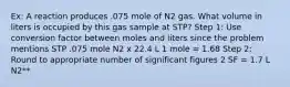 Ex: A reaction produces .075 mole of N2 gas. What volume in liters is occupied by this gas sample at STP? Step 1: Use conversion factor between moles and liters since the problem mentions STP .075 mole N2 x 22.4 L 1 mole = 1.68 Step 2: Round to appropriate number of significant figures 2 SF = 1.7 L N2**