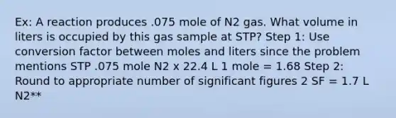 Ex: A reaction produces .075 mole of N2 gas. What volume in liters is occupied by this gas sample at STP? Step 1: Use conversion factor between moles and liters since the problem mentions STP .075 mole N2 x 22.4 L 1 mole = 1.68 Step 2: Round to appropriate number of significant figures 2 SF = 1.7 L N2**