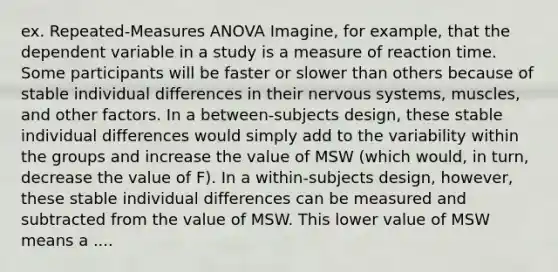 ex. Repeated-Measures ANOVA Imagine, for example, that the dependent variable in a study is a measure of reaction time. Some participants will be faster or slower than others because of stable individual differences in their nervous systems, muscles, and other factors. In a between-subjects design, these stable individual differences would simply add to the variability within the groups and increase the value of MSW (which would, in turn, decrease the value of F). In a within-subjects design, however, these stable individual differences can be measured and subtracted from the value of MSW. This lower value of MSW means a ....