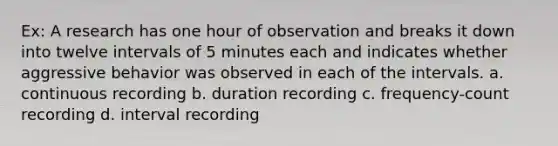 Ex: A research has one hour of observation and breaks it down into twelve intervals of 5 minutes each and indicates whether aggressive behavior was observed in each of the intervals. a. continuous recording b. duration recording c. frequency-count recording d. interval recording