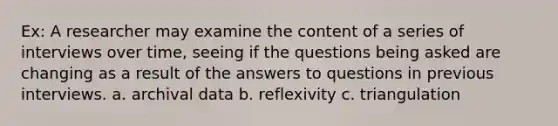 Ex: A researcher may examine the content of a series of interviews over time, seeing if the questions being asked are changing as a result of the answers to questions in previous interviews. a. archival data b. reflexivity c. triangulation