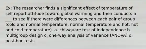 Ex: The researcher finds a significant effect of temperature of self-report attitude toward global warming and then conducts a ___ to see if there were differences between each pair of group (cold and normal temperature, normal temperature and hot, hot and cold temperature). a. chi-square test of independence b. multigroup design c. one-way analysis of variance (ANOVA) d. post-hoc tests