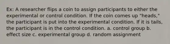 Ex: A researcher flips a coin to assign participants to either the experimental or control condition. If the coin comes up "heads," the participant is put into the experimental condition. If it is tails, the participant is in the control condition. a. control group b. effect size c. experimental group d. random assignment