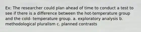 Ex: The researcher could plan ahead of time to conduct a test to see if there is a difference between the hot-temperature group and the cold- temperature group. a. exploratory analysis b. methodological pluralism c. planned contrasts