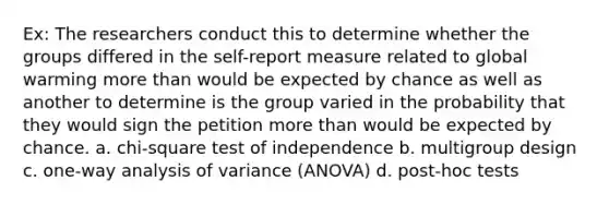 Ex: The researchers conduct this to determine whether the groups differed in the self-report measure related to global warming more than would be expected by chance as well as another to determine is the group varied in the probability that they would sign the petition more than would be expected by chance. a. chi-square test of independence b. multigroup design c. one-way analysis of variance (ANOVA) d. post-hoc tests