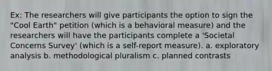 Ex: The researchers will give participants the option to sign the "Cool Earth" petition (which is a behavioral measure) and the researchers will have the participants complete a 'Societal Concerns Survey' (which is a self-report measure). a. exploratory analysis b. methodological pluralism c. planned contrasts