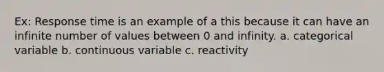 Ex: Response time is an example of a this because it can have an infinite number of values between 0 and infinity. a. categorical variable b. continuous variable c. reactivity