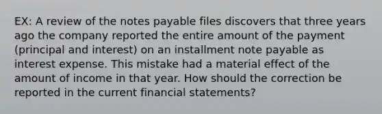 EX: A review of the notes payable files discovers that three years ago the company reported the entire amount of the payment (principal and interest) on an installment note payable as interest expense. This mistake had a material effect of the amount of income in that year. How should the correction be reported in the current financial statements?