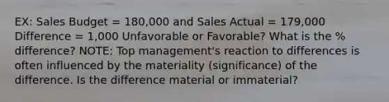 EX: Sales Budget = 180,000 and Sales Actual = 179,000 Difference = 1,000 Unfavorable or Favorable? What is the % difference? NOTE: Top management's reaction to differences is often influenced by the materiality (significance) of the difference. Is the difference material or immaterial?