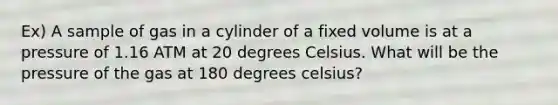 Ex) A sample of gas in a cylinder of a fixed volume is at a pressure of 1.16 ATM at 20 degrees Celsius. What will be the pressure of the gas at 180 degrees celsius?