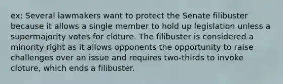 ex: Several lawmakers want to protect the Senate filibuster because it allows a single member to hold up legislation unless a supermajority votes for cloture. The filibuster is considered a minority right as it allows opponents the opportunity to raise challenges over an issue and requires two-thirds to invoke cloture, which ends a filibuster.