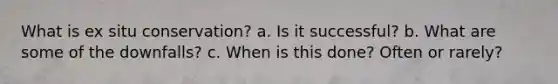 What is ex situ conservation? a. Is it successful? b. What are some of the downfalls? c. When is this done? Often or rarely?