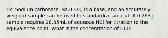 Ex: Sodium carbonate, Na2CO3, is a base, and an accurately weighed sample can be used to standardize an acid. A 0.263g sample requires 28.35mL of aqueous HCl for titration to the equivalence point. What is the concentration of HCl?