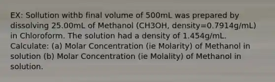 EX: Sollution withb final volume of 500mL was prepared by dissolving 25.00mL of Methanol (CH3OH, density=0.7914g/mL) in Chloroform. The solution had a density of 1.454g/mL. Calculate: (a) Molar Concentration (ie Molarity) of Methanol in solution (b) Molar Concentration (ie Molality) of Methanol in solution.