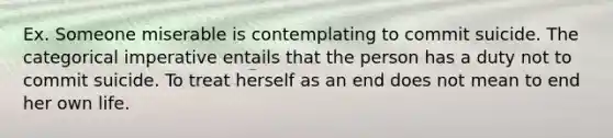 Ex. Someone miserable is contemplating to commit suicide. The categorical imperative entails that the person has a duty not to commit suicide. To treat herself as an end does not mean to end her own life.