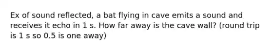 Ex of sound reflected, a bat flying in cave emits a sound and receives it echo in 1 s. How far away is the cave wall? (round trip is 1 s so 0.5 is one away)