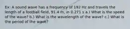 Ex: A sound wave has a frequency of 192 Hz and travels the length of a football field, 91.4 m, in 0.271 s a.) What is the speed of the wave? b.) What is the wavelength of the wave? c.) What is the period of the wave?