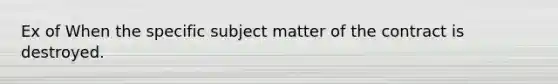 Ex of When the specific subject matter of the contract is destroyed.