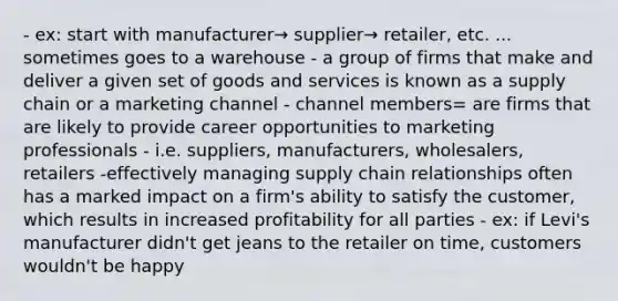 - ex: start with manufacturer→ supplier→ retailer, etc. ... sometimes goes to a warehouse - a group of firms that make and deliver a given set of goods and services is known as a supply chain or a marketing channel - channel members= are firms that are likely to provide career opportunities to marketing professionals - i.e. suppliers, manufacturers, wholesalers, retailers -effectively managing supply chain relationships often has a marked impact on a firm's ability to satisfy the customer, which results in increased profitability for all parties - ex: if Levi's manufacturer didn't get jeans to the retailer on time, customers wouldn't be happy