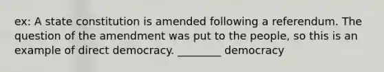 ex: A state constitution is amended following a referendum. The question of the amendment was put to the people, so this is an example of direct democracy. ________ democracy