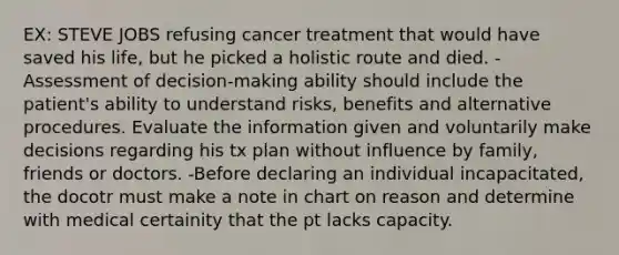 EX: STEVE JOBS refusing cancer treatment that would have saved his life, but he picked a holistic route and died. -Assessment of decision-making ability should include the patient's ability to understand risks, benefits and alternative procedures. Evaluate the information given and voluntarily make decisions regarding his tx plan without influence by family, friends or doctors. -Before declaring an individual incapacitated, the docotr must make a note in chart on reason and determine with medical certainity that the pt lacks capacity.