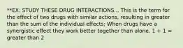 **EX: STUDY THESE DRUG INTERACTIONS... This is the term for the effect of two drugs with similar actions, resulting in greater than the sum of the individual effects; When drugs have a synergistic effect they work better together than alone. 1 + 1 = greater than 2