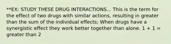 **EX: STUDY THESE DRUG INTERACTIONS... This is the term for the effect of two drugs with similar actions, resulting in greater than the sum of the individual effects; When drugs have a synergistic effect they work better together than alone. 1 + 1 = greater than 2