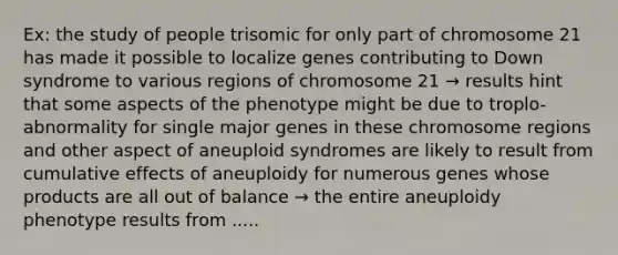 Ex: the study of people trisomic for only part of chromosome 21 has made it possible to localize genes contributing to Down syndrome to various regions of chromosome 21 → results hint that some aspects of the phenotype might be due to troplo-abnormality for single major genes in these chromosome regions and other aspect of aneuploid syndromes are likely to result from cumulative effects of aneuploidy for numerous genes whose products are all out of balance → the entire aneuploidy phenotype results from .....