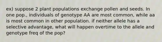 ex) suppose 2 plant populations exchange pollen and seeds. In one pop., individuals of genotype AA are most common, while aa is most common in other population. if neither allele has a selective advantage, what will happen overtime to the allele and genotype freq of the pop?