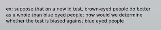 ex: suppose that on a new iq test, brown-eyed people do better as a whole than blue eyed people; how would we determine whether the test is biased against blue eyed people