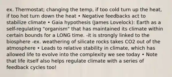 ex. Thermostat; changing the temp, if too cold turn up the heat, if too hot turn down the heat • Negative feedbacks act to stabilize climate • Gaia hypothesis (James Lovelock): Earth as a self-regulating "organism" that has maintained its climate within certain bounds for a LONG time. -it is strongly linked to the biosphere -ex. weathering of silicate rocks takes CO2 out of the atmosphere • Leads to relative stability in climate, which has allowed life to evolve into the complexity we see today • Note that life itself also helps regulate climate with a series of feedback cycles too!