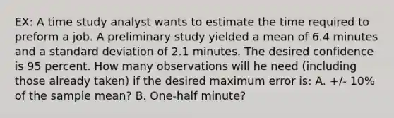 EX: A time study analyst wants to estimate the time required to preform a job. A preliminary study yielded a mean of 6.4 minutes and a standard deviation of 2.1 minutes. The desired confidence is 95 percent. How many observations will he need (including those already taken) if the desired maximum error is: A. +/- 10% of the sample mean? B. One-half minute?