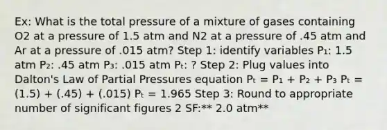 Ex: What is the total pressure of a mixture of gases containing O2 at a pressure of 1.5 atm and N2 at a pressure of .45 atm and Ar at a pressure of .015 atm? Step 1: identify variables P₁: 1.5 atm P₂: .45 atm P₃: .015 atm Pₜ: ? Step 2: Plug values into Dalton's Law of Partial Pressures equation Pₜ = P₁ + P₂ + P₃ Pₜ = (1.5) + (.45) + (.015) Pₜ = 1.965 Step 3: Round to appropriate number of significant figures 2 SF:** 2.0 atm**