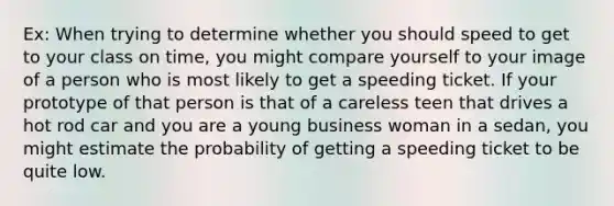 Ex: When trying to determine whether you should speed to get to your class on time, you might compare yourself to your image of a person who is most likely to get a speeding ticket. If your prototype of that person is that of a careless teen that drives a hot rod car and you are a young business woman in a sedan, you might estimate the probability of getting a speeding ticket to be quite low.