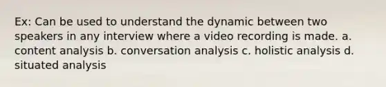 Ex: Can be used to understand the dynamic between two speakers in any interview where a video recording is made. a. content analysis b. conversation analysis c. holistic analysis d. situated analysis