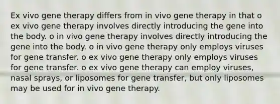 Ex vivo gene therapy differs from in vivo gene therapy in that o ex vivo gene therapy involves directly introducing the gene into the body. o in vivo gene therapy involves directly introducing the gene into the body. o in vivo gene therapy only employs viruses for gene transfer. o ex vivo gene therapy only employs viruses for gene transfer. o ex vivo gene therapy can employ viruses, nasal sprays, or liposomes for gene transfer, but only liposomes may be used for in vivo gene therapy.