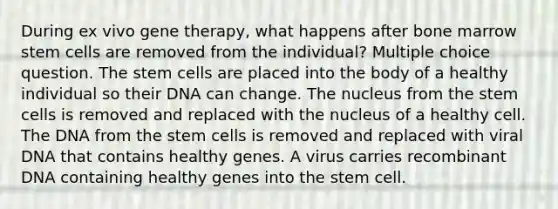 During ex vivo gene therapy, what happens after bone marrow stem cells are removed from the individual? Multiple choice question. The stem cells are placed into the body of a healthy individual so their DNA can change. The nucleus from the stem cells is removed and replaced with the nucleus of a healthy cell. The DNA from the stem cells is removed and replaced with viral DNA that contains healthy genes. A virus carries recombinant DNA containing healthy genes into the stem cell.