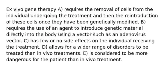 Ex vivo gene therapy A) requires the removal of cells from the individual undergoing the treatment and then the reintroduction of these cells once they have been genetically modified. B) requires the use of an agent to introduce genetic material directly into the body using a vector such as an adenovirus vector. C) has few or no side effects on the individual receiving the treatment. D) allows for a wider range of disorders to be treated than in vivo treatments. E) is considered to be more dangerous for the patient than in vivo treatment.