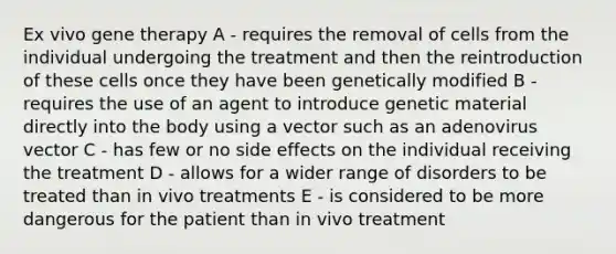 Ex vivo <a href='https://www.questionai.com/knowledge/kxziHQcFFY-gene-therapy' class='anchor-knowledge'>gene therapy</a> A - requires the removal of cells from the individual undergoing the treatment and then the reintroduction of these cells once they have been genetically modified B - requires the use of an agent to introduce genetic material directly into the body using a vector such as an adenovirus vector C - has few or no side effects on the individual receiving the treatment D - allows for a wider range of disorders to be treated than in vivo treatments E - is considered to be more dangerous for the patient than in vivo treatment