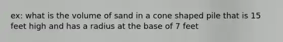 ex: what is the volume of sand in a cone shaped pile that is 15 feet high and has a radius at the base of 7 feet