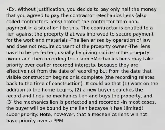 •Ex. Without justification, you decide to pay only half the money that you agreed to pay the contractor -Mechanics liens (also called contractors liens) protect the contractor from non-payment in a situation like this. The coontractor is entitled to a lien against the proeprty that was improved to secure payment for the work and materials -The lien arises by operation of law and does not require consent of the proeprty owner -The liens have to be perfected, usually by giving notice to the proeprty owner and then recording the claim •Mechanics liens may take priority over earlier recorded interests, because they are effective not from the date of recording but from the date that visible construction begins or is complete (the recording relates back to the time of construction) -It could be that (1) work on the addition to the home begins, (2) a new buyer searches the record and finds no mechanics lien and buys the property, and (3) the mechanics lien is perfected and recorded -In most cases, the buyer will be bound by the lien becayse it has (limited) super-priority. Note, however, that a mechanics liens will not have priority over a PPM